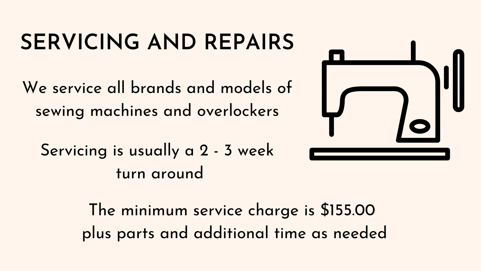 Servicing and Repairs. We service all brands and models of sewing machines and overlockers. Servicing is usually a 2-3 week turnaround. The minimum service charge is $155.00 plus parts and additional time as needed. Cream background with black text, line drawing of sewing machine